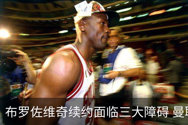 布罗佐维奇续约面临三大障碍 曼联巴黎正在关注他
